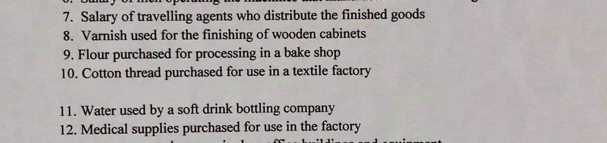 7. Salary of travelling agents who distribute the finished goods
8. Varnish used for the finishing of wooden cabinets
9. Flour purchased for processing in a bake shop
10. Cotton thread purchased for use in a textile factory
11. Water used by a soft drink bottling company
12. Medical supplies purchased for use in the factory
kuild:
