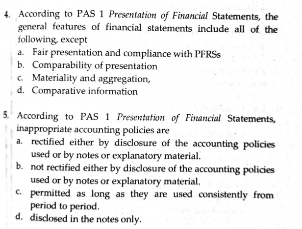 4. According to PAS 1 Presentation of Financial Statements, the
general features of financial statements include all of the
following, except
a. Fair presentation and compliance with PFRSS
b. Comparability of presentation
c. Materiality and aggregation,
d. Comparative information
5. According to PAS 1 Presentation of Financial Statements,
inappropriate accounting policies are
a. rectified either by disclosure of the accounting policies
used or by notes or explanatory material.
b. not rectified either by disclosure of the accounting policies
used or by notes or explanatory material.
C. permitted as long as they are used consistently from
period to period.
d. disclosed in the notes only.
