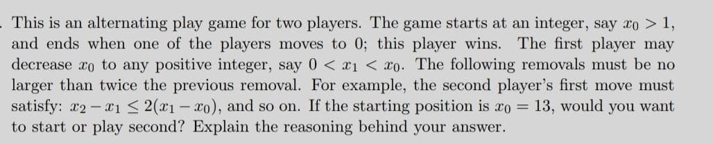 This is an alternating play game for two players. The game starts at an integer, say xo > 1,
and ends when one of the players moves to 0; this player wins. The first player may
decrease xo to any positive integer, say 0 < x1 < x0. The following removals must be no
larger than twice the previous removal. For example, the second player's first move must
satisfy: r2-xı < 2(x1 - xo), and so on. If the starting position is xo = 13, would you want
to start or play second? Explain the reasoning behind your answer.
