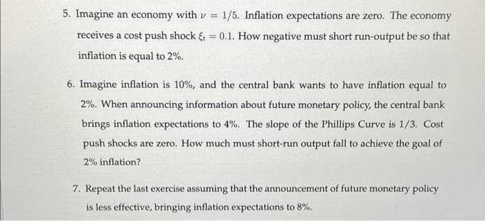 5. Imagine an economy with v = 1/5. Inflation expectations are zero. The economy
receives a cost push shock & = 0.1. How negative must short run-output be so that
%3D
inflation is equal to 2%.
6. Imagine inflation is 10%, and the central bank wants to have inflation equal to
2%. When announcing information about future monetary policy, the central bank
brings inflation expectations to 4%. The slope of the Phillips Curve is 1/3. Cost
push shocks are zero. How much must short-run output fall to achieve the goal of
2% inflation?
7. Repeat the last exercise assuming that the announcement of future monetary policy
is less effective, bringing inflation expectations to 8%.
