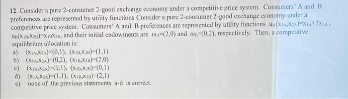 12. Consider a pure 2-consumer 2-good exchange economy under a competitive price system. Consumers' A and B
preferences are represented by utility functions Consider a pure 2-consumer 2-good exchange economy under a
competitive price system. Consumers' A and B preferences are represented by utility functions u(XI,X2A) XIA+2x2A,
UB(Xin,X28)=XIBX2s, and their initial endowments are oA-(2,0) and og (0,2), respectively. Then, a competitive
equilibrium allocation is:
a) (XIA,X2A)-(0,1), (XIB,X2B) (1,1)
b) (XIA,X2A)-(0,2), (XI,X2u)-(2,0)
c) (XIA,X2A)-(1,1), (Xm,X2n)-(0,1)
d) (XIA,X2A)-(1,1), (XIB,X28)=(2,1)
e) none of the previous statements a-d is correct.
