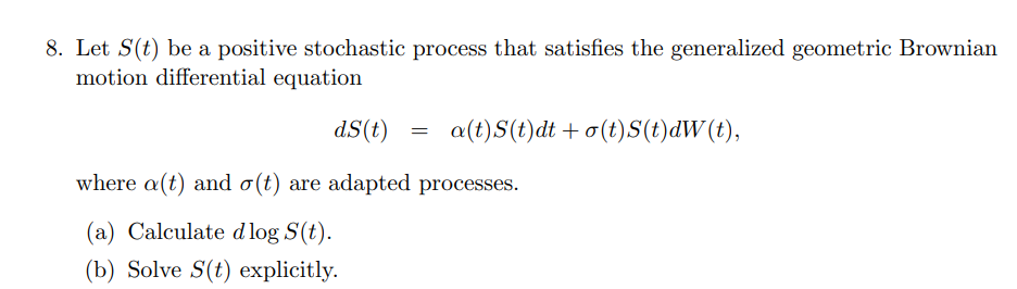 8. Let S(t) be a positive stochastic process that satisfies the generalized geometric Brownian
motion differential equation
dS(t)
a(t)S(t)dt +o(t)S(t)dW(t),
where a(t) and o(t) are adapted processes.
(a) Calculate dlog S(t).
(b) Solve S(t) explicitly.
