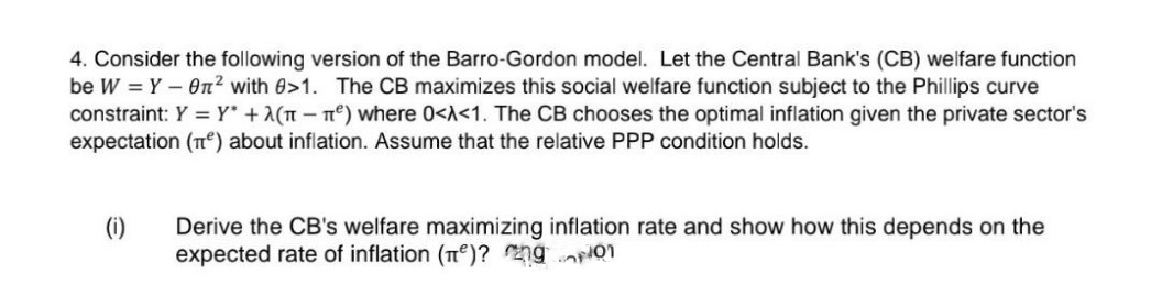 4. Consider the following version of the Barro-Gordon model. Let the Central Bank's (CB) welfare function
be W = Y – On? with 0>1. The CB maximizes this social welfare function subject to the Phillips curve
constraint: Y = Y* +2(T-n) where 0<A<1. The CB chooses the optimal inflation given the private sector's
expectation (e) about inflation. Assume that the relative PPP condition holds.
Derive the CB's welfare maximizing inflation rate and show how this depends on the
expected rate of inflation (T)? ng o1
(i)
