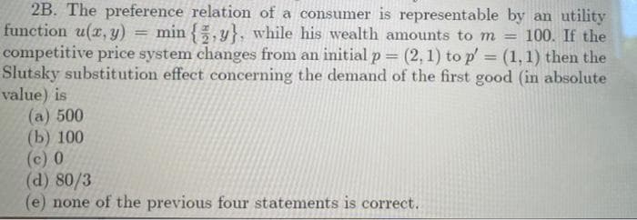 2B. The preference relation of a consumer is representable by an utility
function u(z, y)
competitive price system changes from an initial p (2, 1) to p' = (1,1) then the
Slutsky substitution effect concerning the demand of the first good (in absolute
value) is
(a) 500
(b) 100
(c) 0
(d) 80/3
(e) none of the previous four statements is correct.
min {, y}, while his wealth amounts to m = 100. If the
!!
%3D
