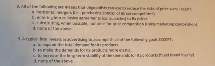 8. All of the following are means that oligopolists can use to reduce the risks of price wars EXCEPT:
a. horizontal mergers (i.e., purchasing control of direct competitors)
b. entering into collusive agreements (conspiracies) to fix prices
C. substituting, when possible, nonprice for price competition (using marketing competition)
d. none of the above
9. A typical firm invests in advertising to accomplish all of the following goals EXCEPT:
a. to expand the total demand for its products.
b. to make the demands for its products more elastic.
c. to increase the long-term stability of the demands for its products (build brand loyalty).
d. none of the above
