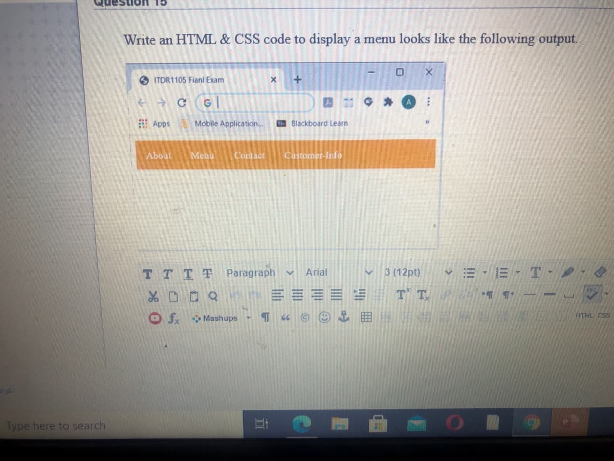 CL UO
Write an HTML & CSS code to display a menu looks like the following output.
ITDR1105 Fianl Exam
+1
E Apps
Mobile Application..
E Blackboard Learn
About
Menu
Contact
Customer-Info
T TTF
Paragraph
Arial
3 (12pt)
T T.
ABC
fx
Mashups
HTML CSS
Type here to search
II
