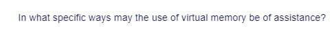 In what specific ways may the use of virtual memory be of assistance?