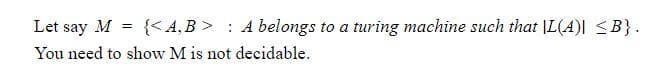 Let say M = {< A,B > : A belongs to a turing machine such that |L(A)| <B}.
You need to show M is not decidable.
