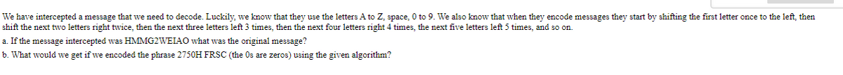 We have intercepted a message that we need to decode. Luckily, we know that they use the letters A to Z, space, 0 to 9. We also know that when they encode messages they start by shifting the first letter once to the left, then
shift the next twvo letters right twice, then the next three letters left 3 times, then the next four letters right 4 times, the next five letters left 5 times, and so on.
a. If the message intercepted was HMMG2WEIAO what was the original message?
b. What would we get if we encoded the phrase 2750H FRSC (the Os are zeros) using the given algorithm?
