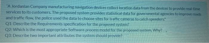 A Jordanian Company manufacturing navigation devices collect location data from the devices to provide real-time
services to its customers. The proposed system provides statistical data for governmental agencies to improve roads
and traffic flow, the police used the data to choose sites for traffic cameras to catch speeders."
Q1:Describe the Requirements specification for the proposed system?
Q2: Which is the most appropriate Software process model for the proposed system, Why?
Q3: Describe two important attributes the system should provide?
