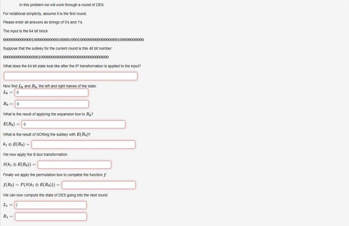 In this problem we will work through a round of DES.
For notational simplicity, assume it is the first round.
Please enter all answers as strings of O's and 1's.
The input is the 64 bit block
0000000000000100000000000100001000100000000000000000100000000000
Suppose that the subkey for the current round is this 48 bit number:
000000000000000010000000000000000000000000000000
What does the 64 bit state lok like after the IP transformation is applied to the input?
Now find Ln and Ro, the left and right halves of the state.
Lo =0
Ro =
What is the result of applying the expansion box to Ro?
E(Ro) = 0
What is the result of XORing the subkey with E(Ro)?
k1 e E(Ro) =
We now apply the S-box transformation.
S(kı O E(Ro)) =
Finally we apply the permutation box to complete the function f.
f(Ro) = P(S(kı O E(Ro))) =
We can now compute the state of DES going into the next round.
L, =||
Rj =
