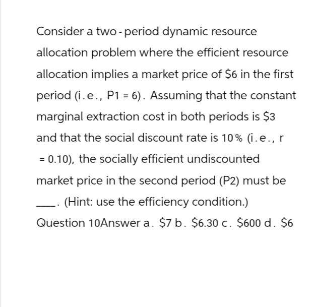 Consider a two- period dynamic resource
allocation problem where the efficient resource
allocation implies a market price of $6 in the first
period (i. e., P1 = 6). Assuming that the constant
marginal extraction cost in both periods is $3
and that the social discount rate is 10% (i.e., r
= 0.10), the socially efficient undiscounted
market price in the second period (P2) must be
(Hint: use the efficiency condition.)
Question 10Answer a. $7 b. $6.30 c. $600 d. $6