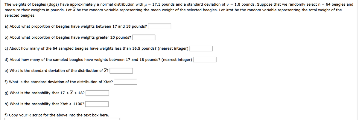 The weights of beagles (dogs) have approximately a normal distribution with u = 17.1 pounds and a standard deviation of o = 1.8 pounds. Suppose that we randomly select n = 64 beagles and
measure their weights in pounds. Let X be the random variable representing the mean weight of the selected beagles. Let Xtot be the random variable representing the total weight of the
selected beagles.
a) About what proportion of beagles have weights between 17 and 18 pounds?
b) About what proportion of beagles have weights greater 20 pounds?
c) About how many of the 64 sampled beagles have weights less than 16.5 pounds? (nearest integer)
d) About how many of the sampled beagles have weights between 17 and 18 pounds? (nearest integer)
e) What is the standard deviation of the distribution of X?
f) What is the standard deviation of the distribution of Xtot?
g) What is the probability that 17 < X < 18?
h) What is the probability that Xtot > 1100?
f) Copy your R script for the above into the text box here.
