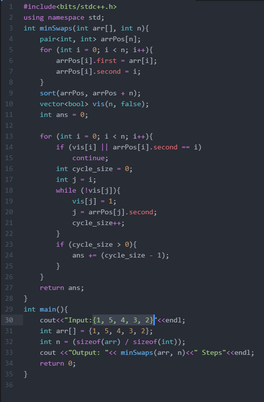 1
#include<bits/stdc++.h>
2
using namespace std;
3\
int minSwaps(int arr[], int n){
4.
pair<int, int> arrPos[n];
for (int i = 0; i < n; i++){
arrPos[i].first
arr[i];
arrPos[i].second
i;
}
9.
sort(arrPos, arrPos + n);
10
vector<bool> vis(n, false);
11
int ans =
0;
12
for (int i = 0; i < n; i++){
if (vis[i] || arrPos[i].second
13
14
== i)
15
continue;
16
int cycle_size
0;
17
int j = i;
while (!vis[j]){
vis[j] = 1;
j = arrPos[j].second;
18
19
20
21
cycle_size++;
22
}
23
if (cycle_size > 0){
24
ans += (cycle_size - 1);
25
}
26
}
27
return ans;
}
int main(){
28
29
30
cout<<"Input:{1, 5, 4, 3, 2}<<endl;
31
int arr[] = {1, 5, 4, 3, 2};
int n =
(sizeof(arr) / sizeof(int));
33
cout «"Output: "« minSwaps(arr, n)<<" Steps"<<endl;
34
return 0;
35\
}
36
67
m m mm
