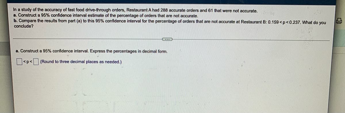 In a study of the accuracy of fast food drive-through orders, Restaurant A had 288 accurate orders and 61 that were not accurate.
a. Construct a 95% confidence interval estimate of the percentage of orders that are not accurate.
b. Compare the results from part (a) to this 95% confidence interval for the percentage of orders that are not accurate at Restaurant B: 0.159 <p<0.237. What do you
conclude?
a. Construct a 95% confidence interval. Express the percentages in decimal form.
<p<(Round to three decimal places as needed.)
120