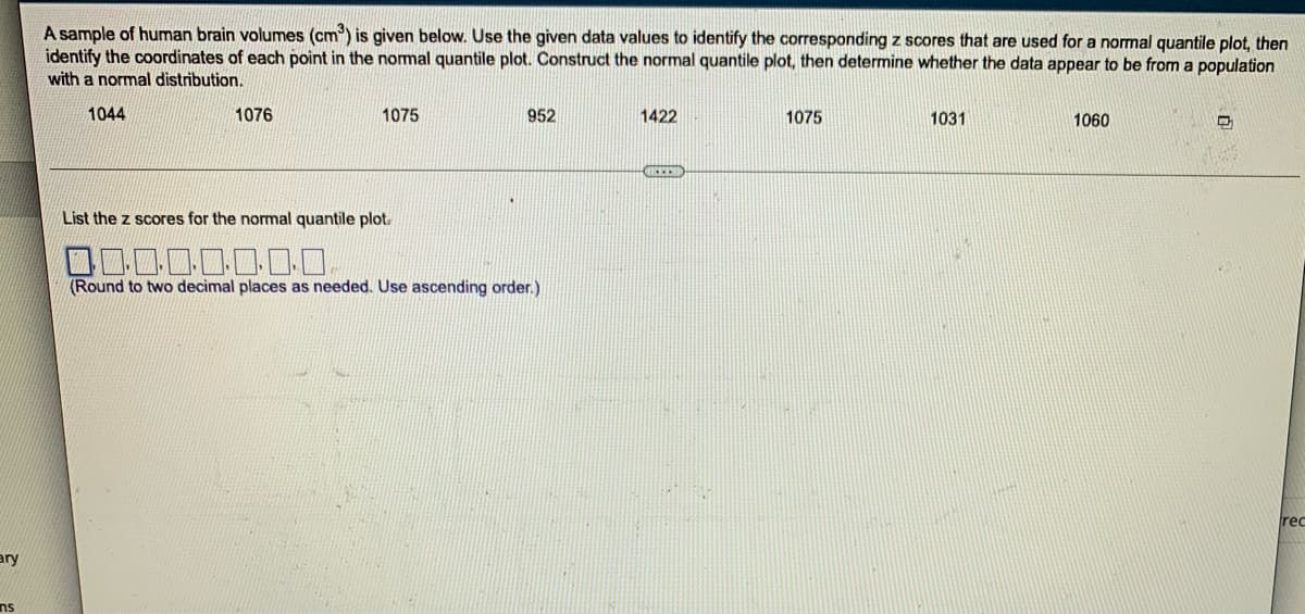ary
ns
A sample of human brain volumes (cm³) is given below. Use the given data values to identify the corresponding z scores that are used for a normal quantile plot, then
identify the coordinates of each point in the normal quantile plot. Construct the normal quantile plot, then determine whether the data appear to be from a population
with a normal distribution.
1044
1076
1075
952
1422
1075
1031
1060
List the z scores for the normal quantile plot.
0.0.0.0.0.0.0.0
(Round to two decimal places as needed. Use ascending order.)
rec
HEEED