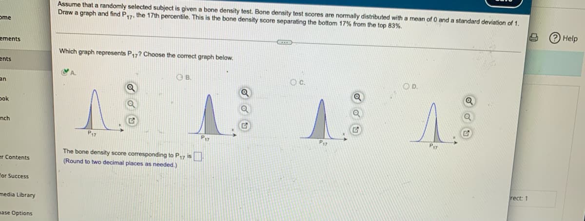 ome
ements
ents
an
Dok
nch
er Contents
for Success
media Library
mase Options
Assume that a randomly selected subject is given a bone density test. Bone density test scores are normally distributed with a mean of 0 and a standard deviation of 1.
Draw a graph and find P₁7, the 17th percentile. This is the bone density score separating the bottom 17% from the top 83%.
S
CID
Which graph represents P17? Choose the correct graph below.
CA
B.
O.D.
Q
13
3
P17
P17
The bone density score corresponding to P17 is
(Round to two decimal places as needed.)
P₁7
O C.
P₁7
rect: 1
? Help