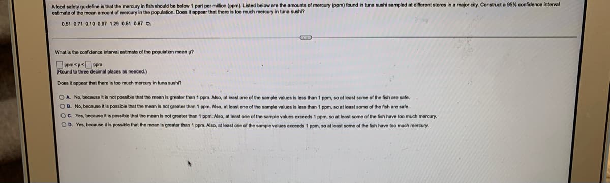 A food safety guideline is that the mercury in fish should be below 1 part per million (ppm). Listed below are the amounts of mercury (ppm) found in tuna sushi sampled at different stores in a major city. Construct a 95% confidence interval
estimate of the mean amount of mercury in the population. Does it appear that there is too much mercury in tuna sushi?
0.51 0.71 0.10 0.97 1.29 0.51 0.87
G
What is the confidence interval estimate of the population mean u?
Π ppm <u<= ppm
(Round to three decimal places as needed.)
Does it appear that there is too much mercury in tuna sushi?
OA. No, because it is not possible that the mean is greater than 1 ppm. Also, at least one of the sample values is less than 1 ppm, so at least some of the fish are safe.
OB. No, because it is possible that the mean is not greater than 1 ppm. Also, at least one of the sample values is less than 1 ppm, so at least some of the fish are safe.
OC. Yes, because it is possible that the mean is not greater than 1 ppm. Also, at least one of the sample values exceeds 1 ppm, so at least some of the fish have too much mercury.
OD. Yes, because it is possible that the mean is greater than 1 ppm. Also, t least one of the sample values exceeds 1 ppm, so at least some of the fish have too much mercury.