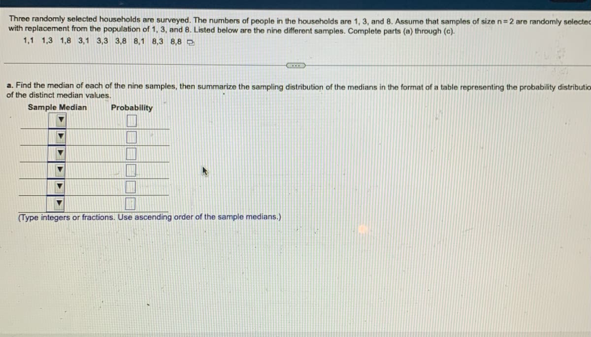 Three randomly selected households are surveyed. The numbers of people in the households are 1, 3, and 8. Assume that samples of size n=2 are randomly selected
with replacement from the population of 1, 3, and 8. Listed below are the nine different samples. Complete parts (a) through (c).
1,1 1,3 1,8 3,1 3,3 3,8 8,1 8,3 8,8
…..
a. Find the median of each of the nine samples, then summarize the sampling distribution of the medians in the format of a table representing the probability distributio
of the distinct median values.
Sample Median
Probability
▼
▼
▼
(Type integers or fractions. Use ascending order of the sample medians.)