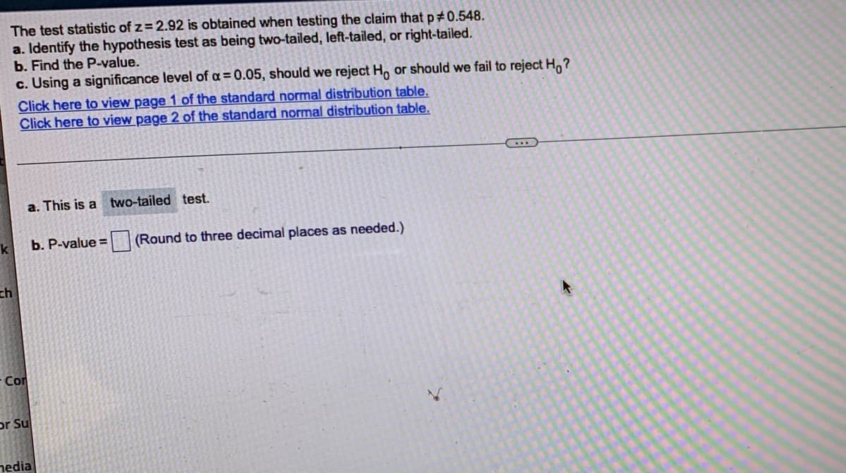 ---

### Hypothesis Testing Example

Consider the following scenario for hypothesis testing when a test statistic is provided:

#### The test statistic of z = 2.92 is obtained when testing the claim that p ≠ 0.548.
1. **Identify the hypothesis test as being two-tailed, left-tailed, or right-tailed.**
2. **Find the P-value.**
3. **Using a significance level of α = 0.05, should we reject H₀ or should we fail to reject H₀?**

[Click here to view page 1 of the standard normal distribution table.](#)  
[Click here to view page 2 of the standard normal distribution table.](#)

---

#### Solution:

##### a. Type of Hypothesis Test
This is a **two-tailed** test.

##### b. Calculation of P-value
P-value = ☐ (Round to three decimal places as needed.)

In a two-tailed test with z = 2.92, we look at the areas in both tails of the normal distribution.

##### c. Decision Making
Using a significance level of α = 0.05, compare the P-value with the significance level to determine whether to reject H₀ or fail to reject H₀.

---

### Additional Resources

- [Standard Normal Distribution Table - Page 1](#)
- [Standard Normal Distribution Table - Page 2](#)

---