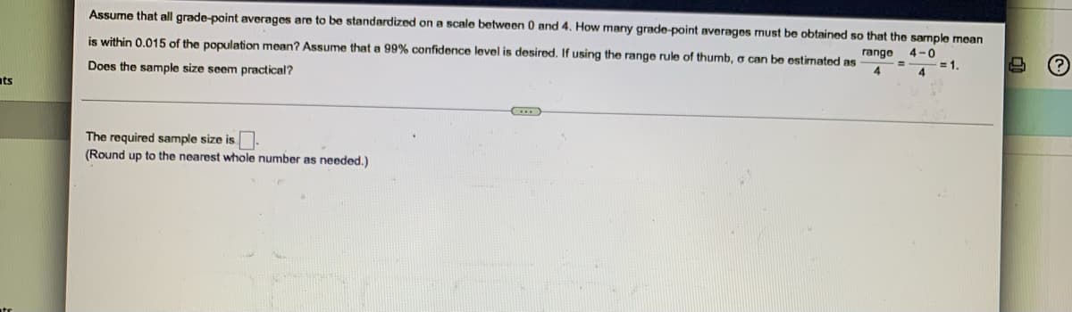 ats
Assume that all grade-point averages are to be standardized on a scale between 0 and 4. How many grade-point averages must be obtained so that the sample mean
is within 0.015 of the population mean? Assume that a 99% confidence level is desired. If using the range rule of thumb, a can be estimated as range 4-0
= 1.
4
Does the sample size seem practical?
(...)
The required sample size is.
(Round up to the nearest whole number as needed.)