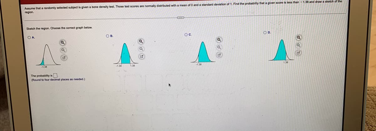 Assume that a randomly selected subject is given a bone density test. Those test scores are normally distributed with a mean of 0 and a standard deviation of 1. Find the probability that a given score is less than - 1.38 and draw a sketch of the
region.
Sketch the region. Choose the correct graph below.
OA.
O B.
OC.
OD.
S
-1.38
The probability is
(Round to four decimal places as needed.)
1.38
1.38
Odu