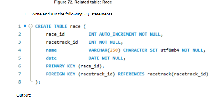 Figure 72. Related table: Race
1. Write and run the following SQL statements
CREATE TABLE race (
гасe_id
INT AUTO_INCREMENT NOT NULL,
3
racetrack_id
INT NOT NULL,
4
VARCHAR(250) CHARACTER SET utf8mb4 NOT NULL,
name
date
DATE NOT NULL,
PRIMARY KEY (race_id),
7
FOREIGN KEY (racetrack_id) REFERENCES racetrack(racetrack_id)
8
Output:
1.
2.
5.
6.
