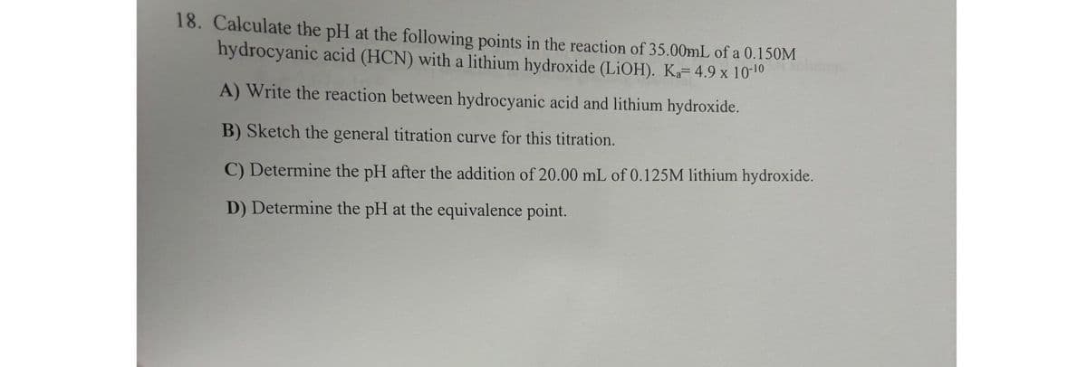 18. Calculate the pH at the following points in the reaction of 35.00mL of a 0.150M
hydrocyanic acid (HCN) with a lithium hydroxide (LiOH). Ka= 4.9 x 10-¹0
A) Write the reaction between hydrocyanic acid and lithium hydroxide.
B) Sketch the general titration curve for this titration.
C) Determine the pH after the addition of 20.00 mL of 0.125M lithium hydroxide.
D) Determine the pH at the equivalence point.