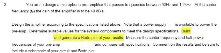 3.
You are to design a microphone pre-amplifier that passes frequencies between 30HZ and 1.2kHz. At the center
frequency (fo) the gain of the amplifier is to be 40 dB's.
Design the amplifier according to the specifications listed above. Note that a power supply
is available to power the
pre-amp. Determine suitable values for the system components to meet the design specifications. Build
and generate a Bode plot of your results. Measure the center frequency and half-power
frequencies of your pre-amp
and compare with specifications. Comment on the results and be sure to
include a schematic of your circuit and Bode plot.
