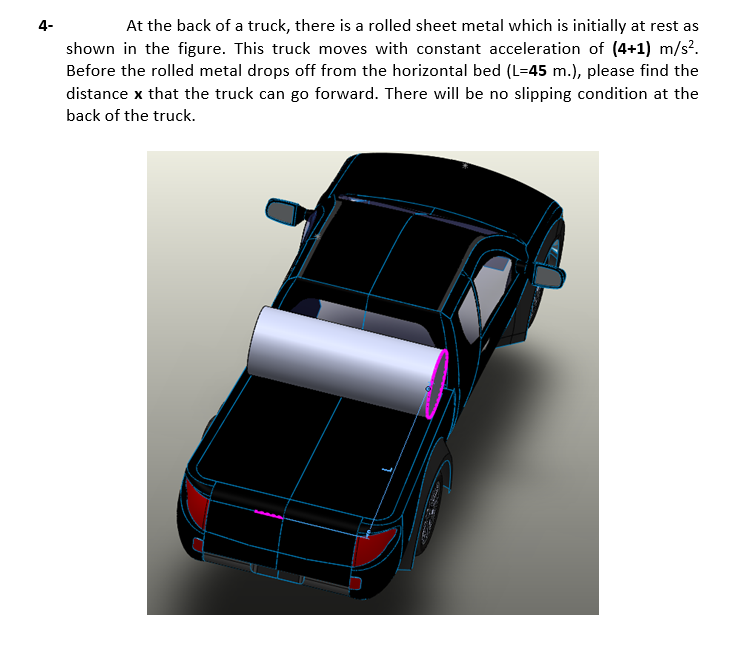 4-
At the back of a truck, there is a rolled sheet metal which is initially at rest as
shown in the figure. This truck moves with constant acceleration of (4+1) m/s?.
Before the rolled metal drops off from the horizontal bed (L=45 m.), please find the
distance x that the truck can go forward. There will be no slipping condition at the
back of the truck.
