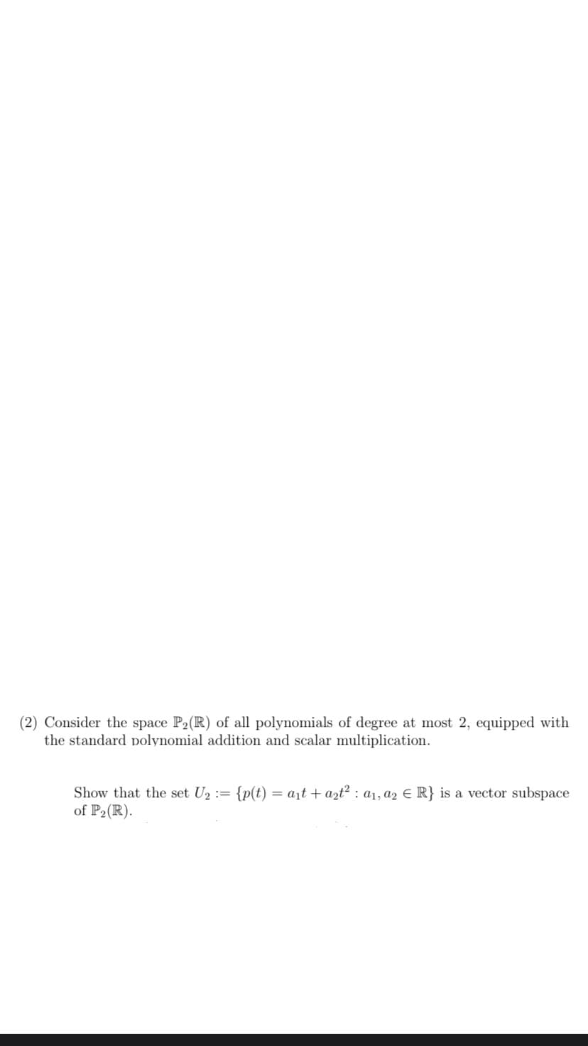 (2) Consider the space P2(R) of all polynomials of degree at most 2, equipped with
the standard polynomial addition and scalar multiplication.
Show that the set U₂ = {p(t) = a₁t + azt² a1, a2 € R} is a vector subspace
of P₂(R).