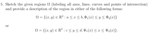 5. Sketch the given regions
(labeling all axes, lines, curves and points of intersection)
and provide a description of the region in either of the following forms:
10
or
={(x,y) R2: a≤x≤b,₁(2) ≤ y ≤ 2(x)}
N={(x,y) R² c≤ y ≤d, V₁(x) ≤ x ≤ V2(x)}.