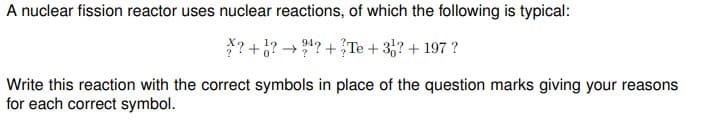 A nuclear fission reactor uses nuclear reactions, of which the following is typical:
*? +¿? → 4? +Te + 3,? + 197 ?
Write this reaction with the correct symbols in place of the question marks giving your reasons
for each correct symbol.
