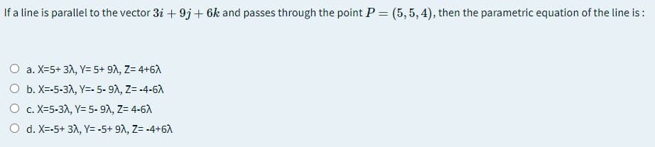 If a line is parallel to the vector 3i + 9j+ 6k and passes through the point P = (5, 5, 4), then the parametric equation of the line is:
a. X=5+ 31, Y= 5+ 92, Z= 4+6A
O b. X=-5-3A, Y=- 5- 91, Z= -4-6A
O c. X=5-3A, Y= 5- 9A, Z= 4-6A
O d. X=-5+ 31, Y= -5+ 92, Z= -4+6A
