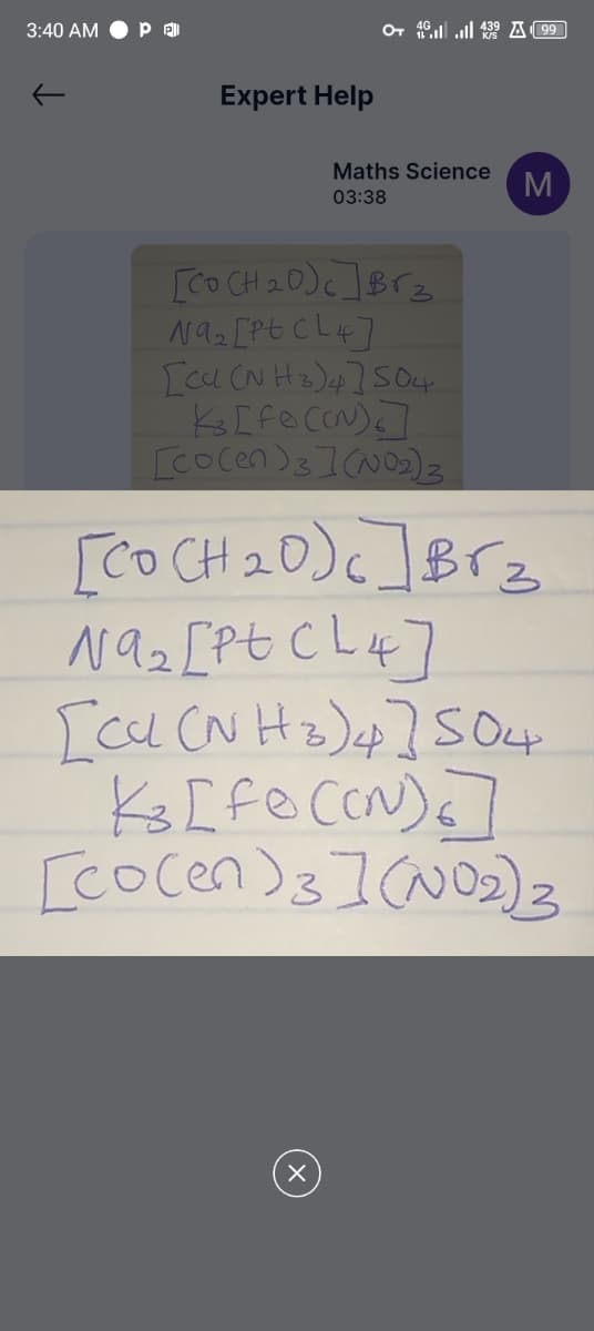 3:40 AM
Pel
Expert Help
O+ 4.439 A99
Maths Science
03:38
M
[Co(H2O)]Brz
Na₂ [Pt CL4]
[Cu(NH3)4] S04
K[Fe(CN)]
[Co(en)3](NO2)3
[Co(H2O) c] Br₂
Na₂ [Pt CL4]
[Cu(NH2)4] 504
K3 [fo (CN)6]
[Co(en)3](NO2)3