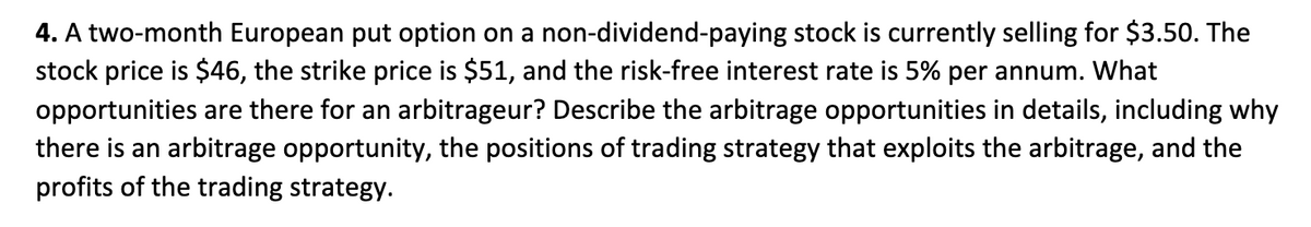 4. A two-month European put option on a non-dividend-paying stock is currently selling for $3.50. The
stock price is $46, the strike price is $51, and the risk-free interest rate is 5% per annum. What
opportunities are there for an arbitrageur? Describe the arbitrage opportunities in details, including why
there is an arbitrage opportunity, the positions of trading strategy that exploits the arbitrage, and the
profits of the trading strategy.