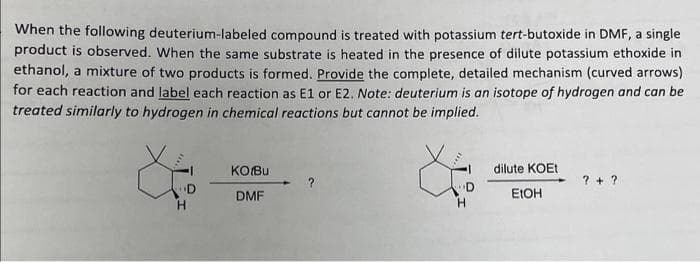 When the following deuterium-labeled compound is treated with potassium tert-butoxide in DMF, a single
product is observed. When the same substrate is heated in the presence of dilute potassium ethoxide in
ethanol, a mixture of two products is formed. Provide the complete, detailed mechanism (curved arrows)
for each reaction and label each reaction as E1 or E2. Note: deuterium is an isotope of hydrogen and can be
treated similarly to hydrogen in chemical reactions but cannot be implied.
D
H
KO/Bu
DMF
D
H
dilute KOET
EtOH
?+ ?