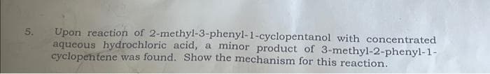 5.
Upon reaction of 2-methyl-3-phenyl-1-cyclopentanol with concentrated
aqueous hydrochloric acid, a minor product of 3-methyl-2-phenyl-1-
cyclopentene was found. Show the mechanism for this reaction.