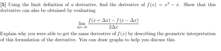 [5] Using the limit definition of a derivative, find the derivative of f(x) = x² – x. Show that this
derivative can also be obtained by evaluating
f(r+ A¤) – f (x – Ar)
lim
Ar-0
2Δε
Explain why you were able to get the same derivative of f (x) by describing the geometric interpretation
of this formulation of the derivative. You can draw graphs to help you discuss this.
