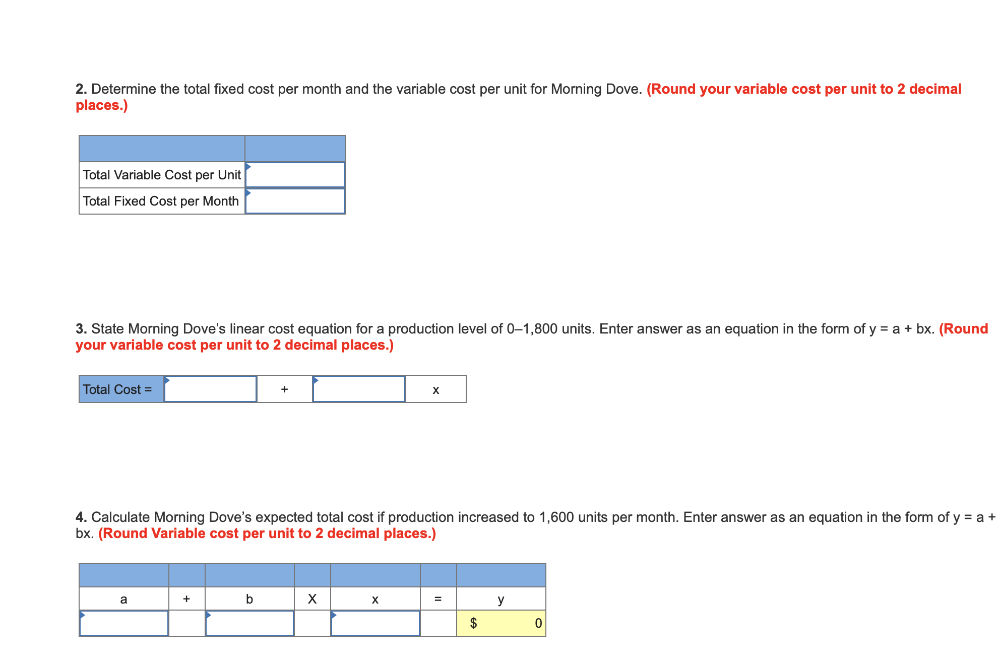 2. Determine the total fixed cost per month and the variable cost per unit for Morning Dove. (Round your variable cost per unit to 2 decimal
places.)
Total Variable Cost per Unit
Total Fixed Cost per Month
3. State Morning Dove's linear cost equation for a production level of 0-1,800 units. Enter answer as an equation in the form of y
your variable cost per unit to 2 decimal places.)
abx. (Round
Total Cost =
X
4. Calculate Morning Dove's expected total cost if production increased to 1,600 units per month. Enter answer as an equation in the form of y = a +
bx. (Round Variable cost per unit to 2 decimal places.)
X
+
а
X
У
O
ее
