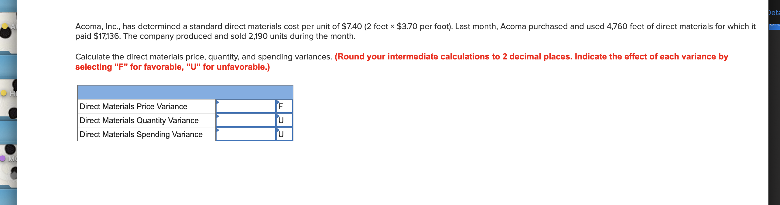 Det
Acoma, Inc., has determined a standard direct materials cost per unit of $7.40 (2 feet x $3.70 per foot). Last month, Acoma purchased and used 4,760 feet of direct materials for which it
paid $17,136. The company produced and sold 2,190 units during the month.
Calculate the direct materials price, quantity, and spending variances. (Round your intermediate calculations to 2 decimal places. Indicate the effect of each variance by
selecting "F" for favorable, "U" for unfavorable.)
F
Direct Materials Price Variance
U
Direct Materials Quantity Variance
U
Direct Materials Spending Variance

