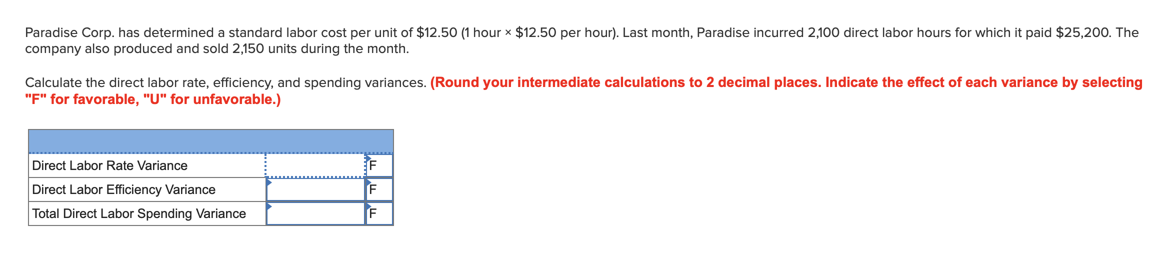 Paradise Corp. has determined a standard labor cost per unit of $12.50 (1 hour x $12.50 per hour). Last month, Paradise incurred 2,100 direct labor hours for which it paid $25,20O. The
company also produced and sold 2,150 units during the month.
Calculate the direct labor rate, efficiency, and spending variances. (Round your intermediate calculations to 2 decimal places. Indicate the effect of each variance by selecting
"F" for favorable, "U" for unfavorable.)
Direct Labor Rate Variance
Direct Labor Efficiency Variance
Total Direct Labor Spending Variance
F F F
