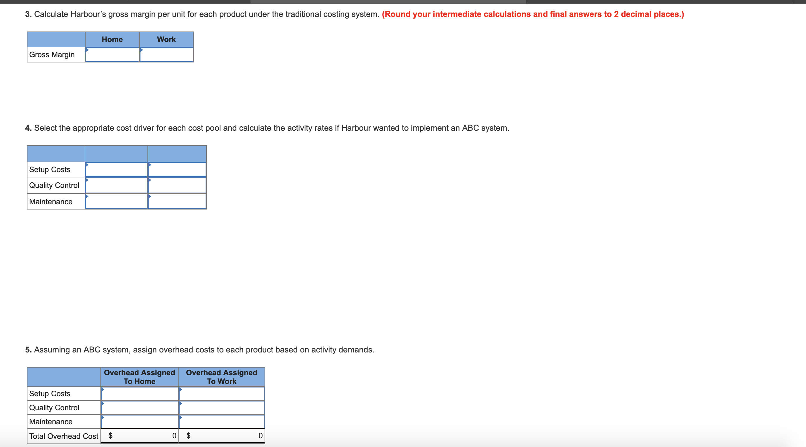 3. Calculate Harbour's gross margin per unit for each product under the traditional costing system. (Round your intermediate calculations and final answers to 2 decimal places.)
Home
Work
Gross Margin
4. Select the appropriate cost driver for each cost pool and calculate the activity rates if Harbour wanted to implement an ABC system
Setup Costs
Quality Control
Maintenance
5. Assuming an ABC system, assign overhead costs to each product based on activity demands.
Overhead Assigned
To Work
Overhead Assigned
To Home
Setup Costs
Quality Control
Maintenance
0$
$
0
Total Overhead Cost
