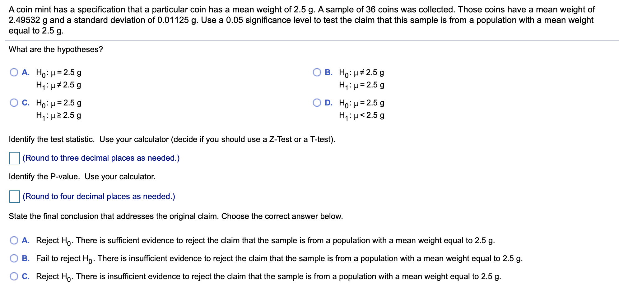 A coin mint has a specification that a particular coin has a mean weight of 2.5 g. A sample of 36 coins was collected. Those coins have a mean weight of
2.49532 g and a standard deviation of 0.01125 g. Use a 0.05 significance level to test the claim that this sample is from a population with a mean weight
equal to 2.5 g.
What are the hypotheses?
В. Но: р#2.5 g
H1: H2.5 g
O A. Ho: H 2.5 g
H1 H2.5g
O C. Ho: H 2.5g
H1: H 2.5 g
Ο D . Ho: μ= 2.5 g
H1: H2.5 g
Identify the test statistic. Use your calculator (decide if you should use a Z-Test or a T-test).
(Round to three decimal places as needed.)
Identify the P-value. Use your calculator.
(Round to four decimal places as needed.)
State the final conclusion that addresses the original claim. Choose the correct answer below.
O A. Reject Ho. There is sufficient evidence to reject the claim that the sample is from a population with a mean weight equal to 2.5 g
B. Fail to reject Ho. There is insufficient evidence to reject the claim that the sample is from a population with a mean weight equal to 2.5 g
O C. Reject Ho. There is insufficient evidence to reject the claim that the sample is from a population with a mean weight equal to 2.5 g
