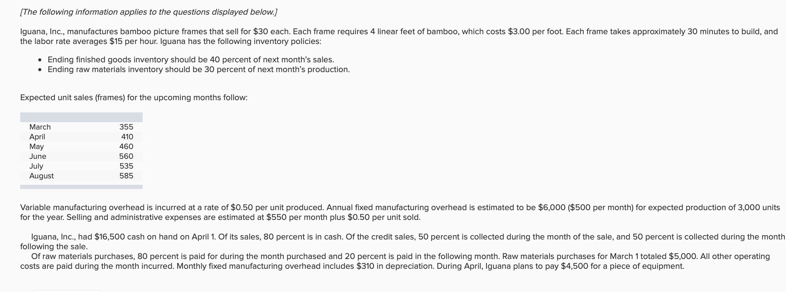 [The following information applies to the questions displayed below.]
lguana, Inc., manufactures bamboo picture frames that sell for $30 each. Each frame requires 4 linear feet of bamboo, which costs $3.00 per foot. Each frame takes approximately 30 minutes to build, and
the labor rate averages $15 per hour. Iguana has the following inventory policies:
Ending finished goods inventory should be 40 percent of next month's sales.
Ending raw materials inventory should be 30 percent of next month's production
Expected unit sales (frames) for the upcoming months follow:
355
March
April
May
410
460
June
560
July
August
535
585
Variable manufacturing overhead is incurred at a rate of $0.50 per unit produced. Annual fixed manufacturing overhead is estimated to be $6,000 ($500 per month) for expected production of 3,000 units
for the year. Selling and administrative expenses are estimated at $550 per month plus $0.50 per unit sold.
Iguana, Inc., had $16,500 cash on hand on April 1. Of its sales, 80 percent is in cash. Of the credit sales, 50 percent is collected during the month of the sale, and 50 percent is collected during the month
following the sale.
Of raw materials purchases, 80 percent is paid for during the month purchased and 20 percent is paid in the following month. Raw materials purchases for March 1 totaled $5,000. All other operating
costs are paid during the month incurred. Monthly fixed manufacturing overhead includes $310 in depreciation. During April, Iguana plans to pay $4,500 for a piece of equipment.

