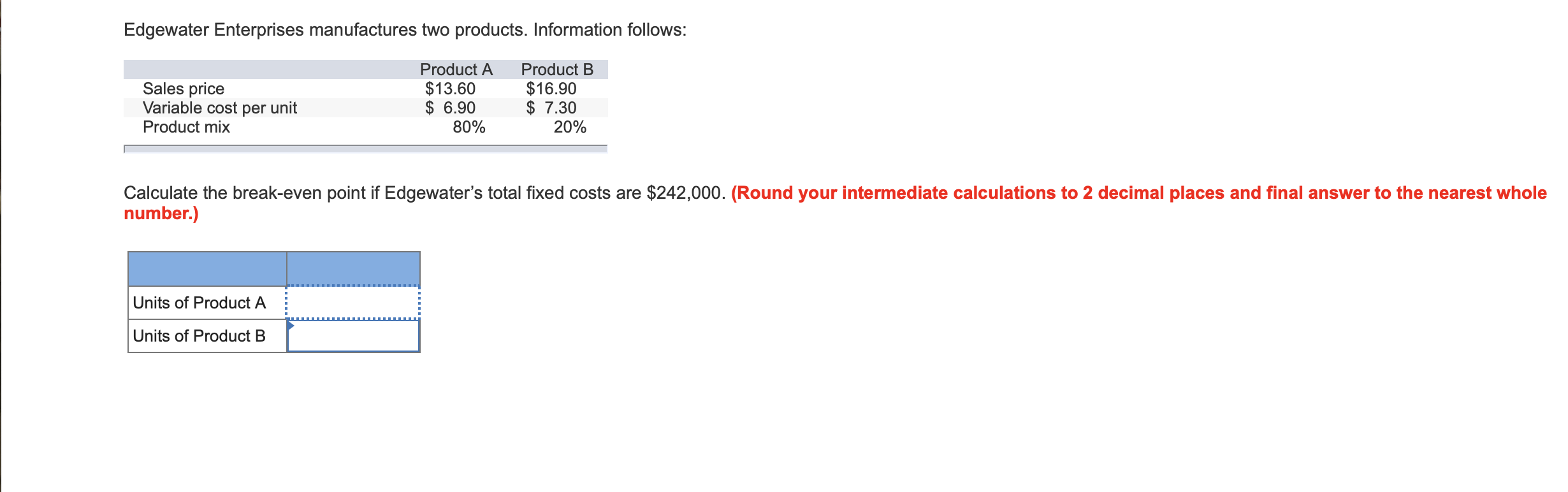 Edgewater Enterprises manufactures two products. Information follows:
Product B
$16.90
$ 7.30
20%
Product A
Sales price
Variable cost per unit
Product mix
$13.60
$ 6.90
80%
Calculate the break-even point if Edgewater's total fixed costs are $242,000. (Round your intermediate calculations to 2 decimal places and final answer to the nearest whole
number.)
Units of Product A
Units of Product B
