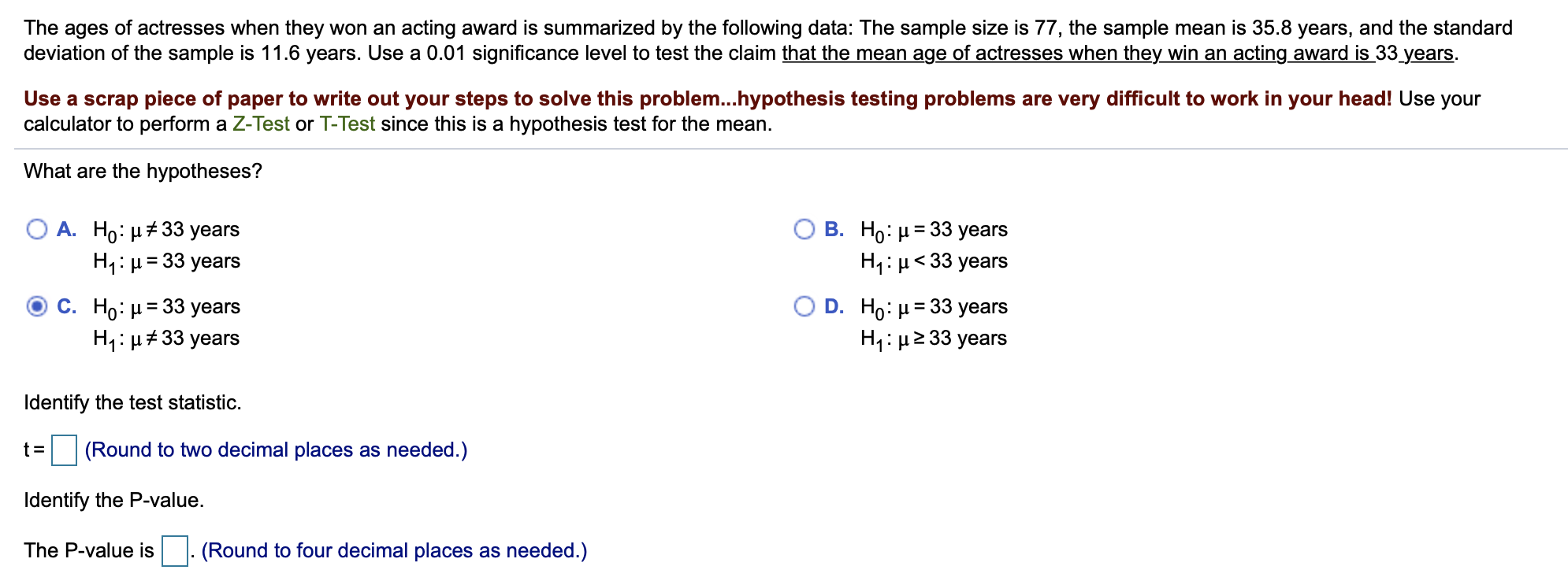 The ages of actresses when they won an acting award is summarized by the following data: The sample size is 77, the sample mean is 35.8 years, and the standard
deviation of the sample is 11.6 years. Use a 0.01 significance level to test the claim that the mean age of actresses when they win an acting award is 33 years.
Use a scrap piece of paper to write out your steps to solve this problem...hypothesis testing problems are very difficult to work in your head! Use your
calculator to perform a Z-Test or T-Test since this is a hypothesis test for the mean.
What are the hypotheses?
A. Ho: H33 years
В. Но: и3 33 уears
H1 H33 years
H1: 33 years
O D. Ho: H 33 years
H1 H 33 years
C. Ho: H 33 years
H H33 years
Identify the test statistic
(Round to two decimal places as needed.)
Identify the P-value.
The P-value is
(Round to four decimal places as needed.)
