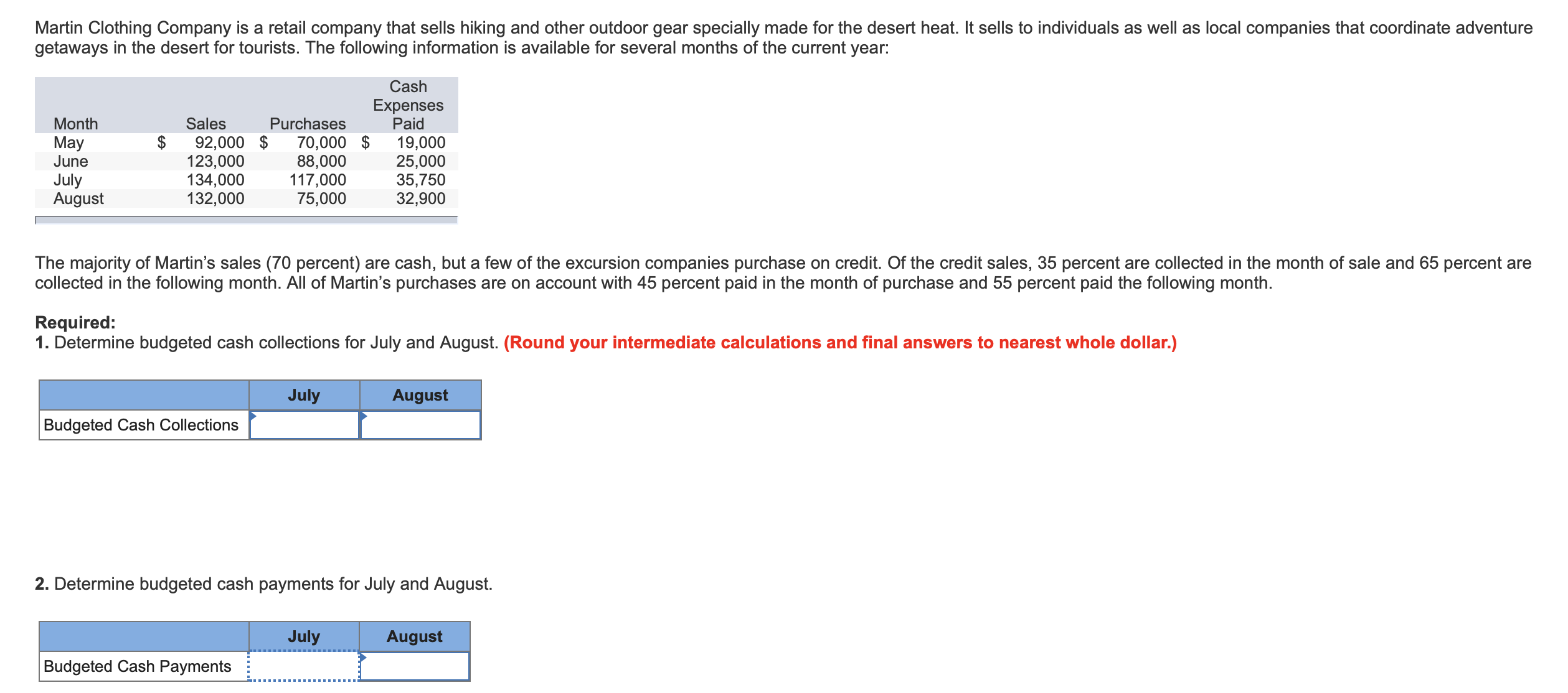 Martin Clothing Company is a retail company that sells hiking and other outdoor gear specially made for the desert heat. It sells to individuals as well as local companies that coordinate adventure
getaways in the desert for tourists. The following information is available for several months of the current year:
Cash
Expenses
Paid
Month
Sales
Purchases
$
92,000 $
123,000
134,000
132,000
70,000 $
88,000
117,000
75,000
May
June
19,000
25,000
35,750
32,900
July
August
The majority of Martin's sales (70 percent) are cash, but a few of the excursion companies purchase on credit. Of the credit sales, 35 percent are collected in the month of sale and 65 percent are
collected in the following month. All of Martin's purchases are on account with 45 percent paid in the month of purchase and 55 percent paid the following month.
Required:
1. Determine budgeted cash collections for July and August. (Round your intermediate calculations and final answers to nearest whole dollar.)
July
August
Budgeted Cash Collections
2. Determine budgeted cash payments for July and August.
July
August
Budgeted Cash Payments

