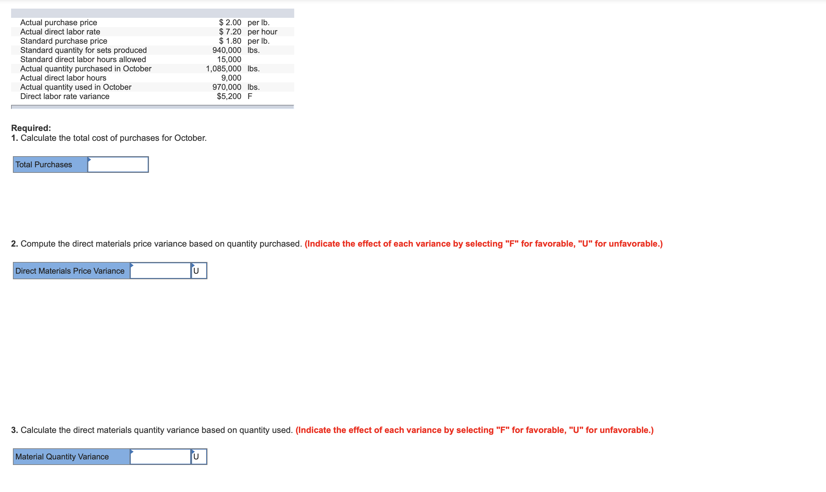 Actual purchase price
Actual direct labor rate
Standard purchase price
Standard quantity for sets produced
Standard direct labor hours allowed
$ 2.00 per lb.
$7.20 per hour
$ 1.80 per lb
940,000 lbs.
15,000
1,085,000 lbs.
9,000
970,000 lbs.
$5,200 F
Actual quantity purchased in October
Actual direct labor hours
Actual quantity used in October
Direct labor rate variance
Required:
1. Calculate the total cost of purchases for October.
Total Purchases
2. Compute the direct materials price variance based on quantity purchased. (Indicate the effect of each variance by selecting "F" for favorable, "U" for unfavorable.)
U
Direct Materials Price Variance
3. Calculate the direct materials quantity variance based on quantity used. (Indicate the effect of each variance by selecting "F" for favorable, "U" for unfavorable.)
U
Material Quantity Variance
