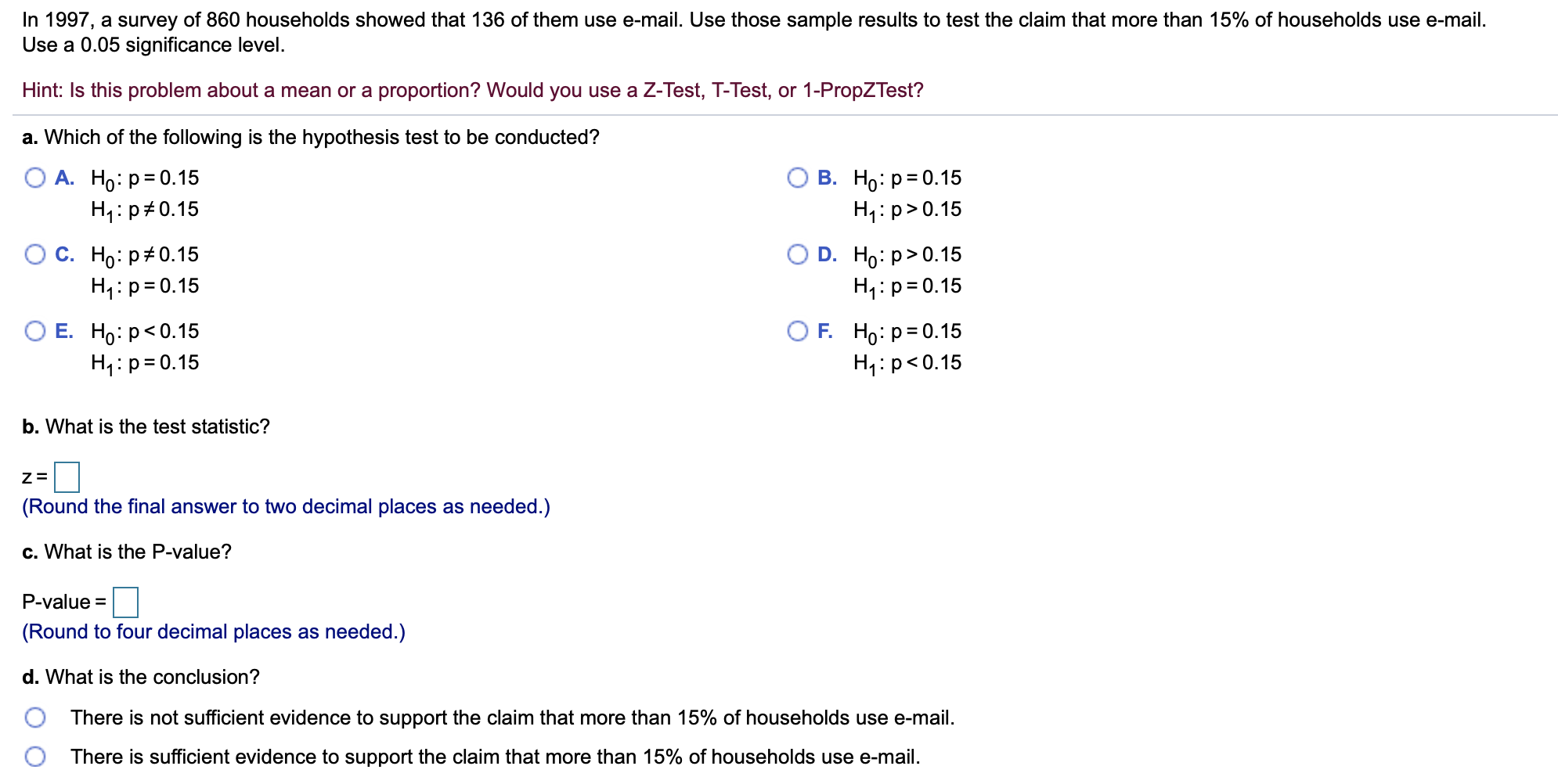 In 1997, a survey of 860 households showed that 136 of them use e-mail. Use those sample results to test the claim that more than 15% of households use e-mail.
Use a 0.05 significance level
Hint: Is this problem about a mean or a proportion? Would you use a Z-Test, T-Test, or 1-PropZTest?
a. Which of the following is the hypothesis test to be conducted?
О А. Но: р3D0.15
H1 p 0.15
В. Но: р3D0.15
H1: p>0.15
О с. Но: р#0.15
H1: p 0.15
D. Ho: p> 0.15
H1: p 0.15
ОЕ. Но р<0.15
HI p 0.15
F. Hо: р30.15
H1: p< 0.15
b. What is the test statistic?
Z=
(Round the final answer to two decimal places as needed.)
c. What is the P-value?
P-value
(Round to four decimal places as needed.)
d. What is the conclusion?
There is not sufficient evidence to support the claim that more than 15% of households use e-mail.
There is sufficient evidence to support the claim that more than 15% of households use e-mail
